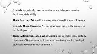 • Similarly, the judicial system by passing certain judgments may also
facilitate social mobility.
• Hindu Marriage Act in different ways has enhanced the status of women.
• Similarly, Hindu Succession Act has given equal rights to the daughter in
the family property.
• Racial Anti-Discrimination Act of America has facilitated social mobility
of persons of Black race as well as women. In this way we find that legal
provisions also facilitate social mobility.
 