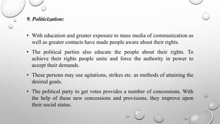 9. Politicization:
• With education and greater exposure to mass media of communication as
well as greater contacts have made people aware about their rights.
• The political parties also educate the people about their rights. To
achieve their rights people unite and force the authority in power to
accept their demands.
• These persons may use agitations, strikes etc. as methods of attaining the
desired goals.
• The political party to get votes provides a number of concessions. With
the help of these new concessions and provisions, they improve upon
their social status.
 