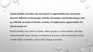Social mobility describes the movement or opportunities for movement
between different social groups, and the advantages and disadvantages that
go with this in terms of income, security of employment, opportunities for
advancement etc.
Social mobility may refer to classes, ethnic groups, or entire nations, and may
measure health status, literacy, or education; however, more commonly it refers
to individuals or families, and to their change in income.
 
