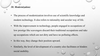 10. Modernization:
• The process of modernization involves use of scientific knowledge and
modern technology. It also refers to rationality and secular way of life.
• With the improvement in technology, people engaged in occupations of
low prestige like scavengers discard their traditional occupations and take
up occupations which are not dirty and have no polluting effects.
• In this way, they change their position upward.
• Similarly, the level of development of a country also facilitates or hinders
social mobility.
 