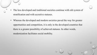 • The less developed and traditional societies continue with old system of
stratification and with accretive statuses.
• Whereas the developed and modern societies paved the way for greater
opportunities and competition, it is only in the developed countries that
there is a greater possibility of achieved statuses. In other words,
modernization facilitates social mobility.
 