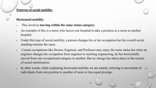 Patterns of social mobility
Horizontal mobility
 This involves moving within the same status category.
 An example of this is a nurse who leaves one hospital to take a position as a nurse at another
hospital.
 Under this type of social mobility, a person changes his or her occupation but the overall social
standing remains the same.
 Certain occupations like Doctor, Engineer, and Professor may enjoy the same status but when an
engineer changes his occupation from engineer to teaching engineering, he has horizontally
moved from one occupational category to another. But no change has taken place in the system
of social stratification.
 In other words, while explaining horizontal mobility we are mainly referring to movement of
individuals from one position to another of more or less equal prestige.
 