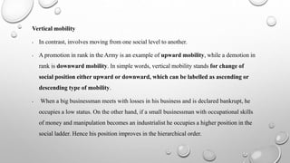 Vertical mobility
• In contrast, involves moving from one social level to another.
• A promotion in rank in the Army is an example of upward mobility, while a demotion in
rank is downward mobility. In simple words, vertical mobility stands for change of
social position either upward or downward, which can be labelled as ascending or
descending type of mobility.
• When a big businessman meets with losses in his business and is declared bankrupt, he
occupies a low status. On the other hand, if a small businessman with occupational skills
of money and manipulation becomes an industrialist he occupies a higher position in the
social ladder. Hence his position improves in the hierarchical order.
 