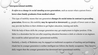 Intergenerational mobility
• It refers to a change in social standing across generations, such as occurs when a person from a
lower‐class family graduates from medical school .
• This type of mobility means that one generation changes its social status in contrast to preceding
generation. However, this mobility may be upward or downward e.g. people of lower caste or class
may provide facilities to their children to get higher education, training and skills.
• With the help of these skills the younger generation may get employment in higher position. If the
father is a shoemaker but his son after acquiring education becomes a clerk or a doctor or an engineer,
this would be called upward inter- generational mobility.
• Similarly, a family of Brahmins may be engaged on traditional occupation of teaching and performing
rituals but its younger generation is neither intelligent nor follows the family occupation. They become
daily wagers then the younger generation has downward inter-generational mobility.
 