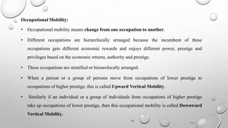 Occupational Mobility:
• Occupational mobility means change from one occupation to another.
• Different occupations are hierarchically arranged because the incumbent of these
occupations gets different economic rewards and enjoys different power, prestige and
privileges based on the economic returns, authority and prestige.
• These occupations are stratified or hierarchically arranged.
• When a person or a group of persons move from occupations of lower prestige to
occupations of higher prestige, this is called Upward Vertical Mobility.
• Similarly if an individual or a group of individuals from occupations of higher prestige
take up occupations of lower prestige, then this occupational mobility is called Downward
Vertical Mobility.
 