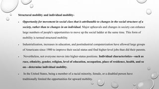 Structural mobility and individual mobility-
 Opportunity for movement in social class that is attributable to changes in the social structure of a
society, rather than to changes in an individual. Major upheavals and changes in society can enhance
large numbers of people's opportunities to move up the social ladder at the same time. This form of
mobility is termed structural mobility.
 Industrialization, increases in education, and postindustrial computerization have allowed large groups
of Americans since 1900 to improve their social status and find higher‐level jobs than did their parents.
 Nevertheless, not everyone moves into higher‐status positions. Individual characteristics—such as
race, ethnicity, gender, religion, level of education, occupation, place of residence, health, and so
on—determine individual mobility.
 In the United States, being a member of a racial minority, female, or a disabled person have
traditionally limited the opportunities for upward mobility.
 