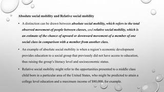 Absolute social mobility and Relative social mobility
• A distinction can be drawn between absolute social mobility, which refers to the total
observed movement of people between classes, and relative social mobility, which is
an estimate of the chance of upward or downward movement of a member of one
social class in comparison with a member from another class.
• An example of absolute social mobility is when a region’s economic development
provides education to a social group that previously did not have access to education,
thus raising the group’s literacy level and socioeconomic status.
• Relative social mobility might refer to the opportunities presented to a middle class
child born in a particular area of the United States, who might be predicted to attain a
college level education and a maximum income of $80,000, for example.
 