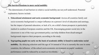 The barriers/tensions to more social mobility
The determinants of and barriers to relative social mobility are not well understood. Potential
explanatory factors include:
1. Educational attainment and socio economic background -Across all countries family and
socio-economic background is a major influence on a person’s level of education and earnings,
but the impact of parental education, or lack of it, on a child’s future prospects is particularly
marked in southern European countries and the UK..Encouraging greater social mix in the
classroom is one of the ways government policy can help children from disadvantaged
backgrounds improve their prospects, according to the study.
2. Segregating pupils too early on the basis of academic ability is found to undermine social
mobility. By delaying selection until the age of 16 instead of 10 as is currently the case in some
countries, the influence of the school socio-economic environment on pupils’ academic
performance could be reduced by as much as two-thirds.
 