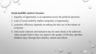 Social mobility matters because:
1. Equality of opportunity is an aspiration across the political spectrum.
2. Lack of social mobility implies inequality of opportunity;
3. economic efficiency depends on making the best use of the talents of
everyone;
4. And social cohesion and inclusion may be more likely to be achieved
where people believe they can improve the quality of life they and their
children enjoy through their abilities, talents and efforts.
 