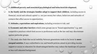 3. childhood poverty and associated psychological and behavioral development;
4. the family and the strategies families adopt to support their children, including access to
financial, social and cultural capital i.e. not just money but values, behaviors and networks of
contacts that affect access to opportunities;
5. Attitudes, expectations and aspirations, including aversion to risk; and
6. Economic and other barriers which some groups use to “hoard opportunities” e.g. anti-
competitive practices which limit access to professions such as the law and may discriminate
against particular groups.
7. The study also finds that social mobility between generations tends to be lower in more
unequal societies. It says redistributive tax and benefit policies aimed at providing income
support or access to education for disadvantaged families may reduce the handicaps of a poorer
or less well educated background.
 