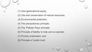 (1) Inter-generational equity;
(2) Use and conservation of natural resources;
(3) Environmental protection;
(4) The precautionary principle;
(5) The ‘Polluter Pays’ principle;
(6) Principle of liability to help and co-operate;
(7) Poverty eradication; and
(8) Principle of ‘public trust’.
 