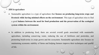 SDS in agriculture
 Sustainable agriculture is a type of agriculture that focuses on producing long-term crops and
livestock while having minimal effects on the environment. This type of agriculture tries to find
a good balance between the need for food production and the preservation of the ecological
system within the environment.
 In addition to producing food, there are several overall goals associated with sustainable
agriculture, including conserving water, reducing the use of fertilizers and pesticides, and
promoting biodiversity in crops grown and the ecosystem. Sustainable agriculture also focuses on
maintaining economic stability of farms and helping farmers improve their techniques and quality
of life.
 