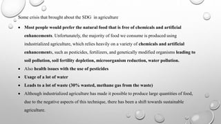 Some crisis that brought about the SDG in agriculture
 Most people would prefer the natural food that is free of chemicals and artificial
enhancements. Unfortunately, the majority of food we consume is produced using
industrialized agriculture, which relies heavily on a variety of chemicals and artificial
enhancements, such as pesticides, fertilizers, and genetically modified organisms leading to
soil pollution, soil fertility depletion, microorganism reduction, water pollution.
 Also health issues with the use of pesticides
 Usage of a lot of water
 Leads to a lot of waste (30% wasted, methane gas from the waste)
 Although industrialized agriculture has made it possible to produce large quantities of food,
due to the negative aspects of this technique, there has been a shift towards sustainable
agriculture.
 