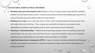 SUSTAINABLE AGRICULTURAL METHODS
 Rotating crops and embracing diversity:Planting a variety of crops can have many benefits, including
healthier soil and improved pest control. Crop diversity practices include intercropping (growing a mix of
crops in the same area) and complex multi-year crop rotations.
 Planting cover crops: Cover crops, like clover or hairy vetch, are planted during off-season times when
soils might otherwise be left bare. These crops protect and build soil health by preventing erosion,
replenishing soil nutrients, and keeping weeds in check, reducing the need for herbicides.
 Reducing or eliminating tillage: Traditional plowing (tillage) prepares fields for planting and prevents
weed problems, but can cause a lot of soil loss. No-till or reduced till methods, which involve inserting
seeds directly into undisturbed soil, can reduce erosion and improve soil health.
 Applying integrated pest management (IPM): A range of methods, including mechanical and biological
controls, can be applied systematically to keep pest populations under control while minimizing use of
chemical pesticides.
 