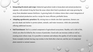  Integrating livestock and crops: Industrial agriculture tends to keep plant and animal production
separate, with animals living far from the areas where their feed is produced, and crops growing far
away from abundant manure fertilizers. A growing body of evidence shows that a smart integration of
crop and animal production can be a recipe for more efficient, profitable farms.
 Adopting agroforestry practices: By mixing trees or shrubs into their operations, farmers can
provide shade and shelter to protect plants, animals, and water resources, while also potentially
offering additional income.
 Soil Enrichment: Soil is a central component of agricultural ecosystems. Healthy soil is full of life,
which can often be killed by the overuse of pesticides. Good soils can increase yields as well as
creating more robust crops. It is possible to maintain and enhance the quality of soil in many ways.
Some examples include leaving crop residue in the field after a harvest, and the use of composted
plant material or animal manure.
 