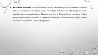  Natural Pest Predators: In order to maintain effective control over pests, it is important to view the
farm as an ecosystem as opposed to a factory. For example, many birds and other animals are in fact
natural predators of agricultural pests. Managing your farm so that it can harbor populations of these
pest predators is an effective as well as a sophisticated technique. The use of chemical pesticides can
result in the indiscriminate killing of pest predators.
 