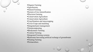 Organic Farming
Agroforestry
Natural Farming
System of rice intensification
Precision Farming
Conservation Agriculture
Conservation Agriculture
Crop Rotation and intercropping
Cover Crops and mulching
Integrated pest management
Vermicomposting
Biodynamic Farming
Contour Farming
Integrated Farming systems
Rainwater harvesting artificial recharge of groundwater
Floating Farming
Permaculture.
 