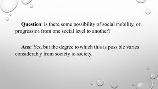 Question: is there some possibility of social mobility, or
progression from one social level to another?
Ans: Yes, but the degree to which this is possible varies
considerably from society to society.
 