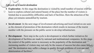 Lifecycle of a tourist destination
 Exploration -At this stage the destination is visited by small number of tourists who are
keen to explore cultural and natural beauty of the place but the number of visitors is
limited due to accessibility difficulties and lack of facilities. Here the attraction of the
place yet remains unmodified by tourism.
 Involvement -In the next stage of involvement advertising and local initiatives are seen
as the element of promotion of the destination which results in increase of the tourist
number with the pressure on the public sector to develop infrastructure.
 Development- Next step in the cycle is development in which further initiatives for
development of facilities are made by national and multinational companies. In this stage
the control of the public sector is necessary as the popularity of the destination and
increasing number of visitors may not only be the reason of success but also cause failure
and “the destination may suffer a change in quality through problems of over-use and
deterioration of facilities”.
 