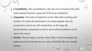  Consolidation -The consolidation is the next level of tourism life cycle
when tourism becomes a great part of the local community.
 Stagnation -Next step of stagnation occurs when after reaching peak
numbers of visitors the destination is no longer popular and only
conservative visitors are still coming back. In this stage the
environmental, economical as well as socio-cultural problems can be
seen as the reason.
 Decline- The last stage is decline where effort is need to maintain the
tourist arrivals by introducing new types of facilities like for example
casinos.
 