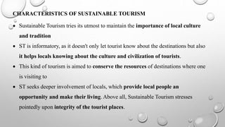 CHARACTERISTICS OF SUSTAINABLE TOURISM
 Sustainable Tourism tries its utmost to maintain the importance of local culture
and tradition
 ST is informatory, as it doesn't only let tourist know about the destinations but also
it helps locals knowing about the culture and civilization of tourists.
 This kind of tourism is aimed to conserve the resources of destinations where one
is visiting to
 ST seeks deeper involvement of locals, which provide local people an
opportunity and make their living. Above all, Sustainable Tourism stresses
pointedly upon integrity of the tourist places.
 