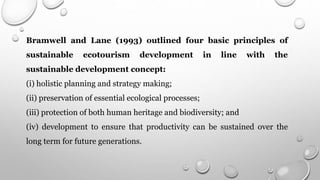 Bramwell and Lane (1993) outlined four basic principles of
sustainable ecotourism development in line with the
sustainable development concept:
(i) holistic planning and strategy making;
(ii) preservation of essential ecological processes;
(iii) protection of both human heritage and biodiversity; and
(iv) development to ensure that productivity can be sustained over the
long term for future generations.
 