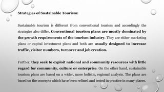Strategies of Sustainable Tourism:
Sustainable tourism is different from conventional tourism and accordingly the
strategies also differ. Conventional tourism plans are mostly dominated by
the growth requirements of the tourism industry. They are either marketing
plans or capital investment plans and both are usually designed to increase
traffic, visitor numbers, turnover and job creation.
Further, they seek to exploit national and community resources with little
regard for community, culture or enterprise. On the other hand, sustainable
tourism plans are based on a wider, more holistic, regional analysis. The plans are
based on the concepts which have been refined and tested in practice in many places.
 