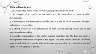Their hallmarks are:
1. An analysis of an area’s social, economic, ecological and cultural needs.
2. An analysis of an area’s tourism assets and the constraints on future tourism
development.
3. A discussion of how best tourism could be used as a tool for social, economic, ecological
and cultural regeneration.
4. A strong measure of local participation in both the plan-making process and in any
ongoing decision-making.
5. A careful consideration of the visitor carrying capacities, and the type and scale of
developments suitable for each part of the region. This may include decisions to allocate
some areas for intensive use, to make some areas less accessible on conservation grounds
and to set overall limits to growth.
 