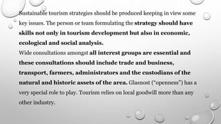 Sustainable tourism strategies should be produced keeping in view some
key issues. The person or team formulating the strategy should have
skills not only in tourism development but also in economic,
ecological and social analysis.
Wide consultations amongst all interest groups are essential and
these consultations should include trade and business,
transport, farmers, administrators and the custodians of the
natural and historic assets of the area. Glasnost (“openness”) has a
very special role to play. Tourism relies on local goodwill more than any
other industry.
 