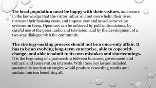 The local population must be happy with their visitors, and secure
in the knowledge that the visitor influx will not overwhelm their lives,
increase their housing costs, and impose new and unwelcome value
systems on them. Openness can be achieved by public discussions, by
careful use of the press, radio and television, and by the development of a
two-way dialogue with the community.
The strategy-making process should not be a once-only affair. It
has to be an evolving long-term enterprise, able to cope with
change, and able to admit to its own mistakes and shortcomings.
It is the beginning of a partnership between business, government and
cultural and conservation interests. With these key issues included,
sustainable tourism strategies would produce rewarding results and
sustain tourism benefiting all.
 