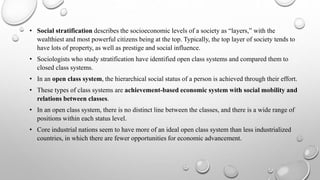 • Social stratification describes the socioeconomic levels of a society as “layers,” with the
wealthiest and most powerful citizens being at the top. Typically, the top layer of society tends to
have lots of property, as well as prestige and social influence.
• Sociologists who study stratification have identified open class systems and compared them to
closed class systems.
• In an open class system, the hierarchical social status of a person is achieved through their effort.
• These types of class systems are achievement-based economic system with social mobility and
relations between classes.
• In an open class system, there is no distinct line between the classes, and there is a wide range of
positions within each status level.
• Core industrial nations seem to have more of an ideal open class system than less industrialized
countries, in which there are fewer opportunities for economic advancement.
 