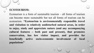 ECOTOURISM:
Ecotourism is a form of sustainable tourism – all forms of tourism
can become more sustainable but not all forms of tourism can be
ecotourism. “Ecotourism is environmentally responsible travel
and visitation to relatively undisturbed natural areas, in order
to enjoy, study and appreciate nature (and any accompanying
cultural features – both past and present), that promotes
conservation, has low visitor impact, and provides for
beneficially active socio-economic involvement of local
populations”
 