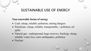 SUSTAINABLE USE OF ENERGY
Non-renewable forms of energy
 Coal- cheap, reliable/ pollution, mining dangers
 Petroleum- cheap, reliable, transportable, / pollution, oil
spills
 Natural gas - underground, huge reserves, fracking- cheap,
reliable/ water loss, mini earthquakes, pollution
 Nuclear
 