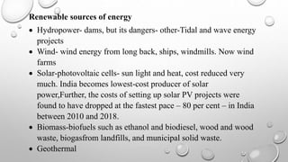 Renewable sources of energy
 Hydropower- dams, but its dangers- other-Tidal and wave energy
projects
 Wind- wind energy from long back, ships, windmills. Now wind
farms
 Solar-photovoltaic cells- sun light and heat, cost reduced very
much. India becomes lowest-cost producer of solar
power,Further, the costs of setting up solar PV projects were
found to have dropped at the fastest pace – 80 per cent – in India
between 2010 and 2018.
 Biomass-biofuels such as ethanol and biodiesel, wood and wood
waste, biogasfrom landfills, and municipal solid waste.
 Geothermal
 