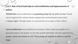 Unit 3. Role of local leadership in social mobilization and implementation of
policies
Mobilization can be understood as organizing groups for an active service. People
can be organized for various reasons ranging from environmental conservation
to human rights. Through media, we read and hear of so many of these efforts.
Social mobilization can be defined as an instance where people get together for a
particular purpose. By people, we not only include individuals, but also organizations,
groups, various movements as well. These groups get together to achieve a specific
target.
 