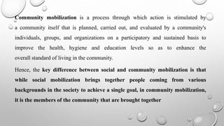 Community mobilization is a process through which action is stimulated by
a community itself that is planned, carried out, and evaluated by a community's
individuals, groups, and organizations on a participatory and sustained basis to
improve the health, hygiene and education levels so as to enhance the
overall standard of living in the community.
Hence, the key difference between social and community mobilization is that
while social mobilization brings together people coming from various
backgrounds in the society to achieve a single goal, in community mobilization,
it is the members of the community that are brought together
 