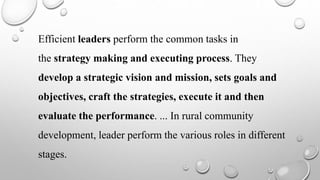 Efficient leaders perform the common tasks in
the strategy making and executing process. They
develop a strategic vision and mission, sets goals and
objectives, craft the strategies, execute it and then
evaluate the performance. ... In rural community
development, leader perform the various roles in different
stages.
 