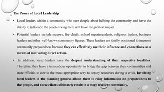 The Power of Local Leadership
• Local leaders within a community who care deeply about helping the community and have the
ability to influence the people living there will have the greatest impact.
• Potential leaders include mayors, fire chiefs, school superintendents, religious leaders, business
leaders and other well-known community figures. These leaders are ideally positioned to improve
community preparedness because they can effectively use their influence and connections as a
means of motivating direct action.
• In addition, local leaders have the deepest understanding of their respective localities.
Therefore, they have a tremendous opportunity to bridge the gap between their communities and
state officials to devise the most appropriate way to deploy resources during a crisis. Involving
local leaders in the planning process allows them to relay information on preparedness to
the people, and these efforts ultimately result in a more resilient community.
 