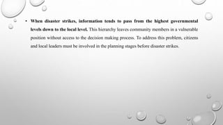 • When disaster strikes, information tends to pass from the highest governmental
levels down to the local level. This hierarchy leaves community members in a vulnerable
position without access to the decision making process. To address this problem, citizens
and local leaders must be involved in the planning stages before disaster strikes.
 