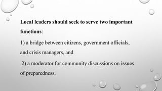 Local leaders should seek to serve two important
functions:
1) a bridge between citizens, government officials,
and crisis managers, and
2) a moderator for community discussions on issues
of preparedness.
 