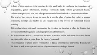 • In both of these contexts, it is important for the local leader to emphasize the importance of
preparedness, gather information, prioritize community needs, inform government bodies,
collaborate to produce a plan, and relay preparedness information back to community members.
• The goal of this process is not to prescribe a specific plan of action but rather to engage
community members and leaders as key stakeholders in the process of customized disaster
planning.
• This method gives individual communities the freedom to formulate a plan for disaster that
accounts for the heterogeneity and unique problems of the locality.
• So, when disaster strikes, citizens have the tools to recover earlier and faster since they do not
have to wait for plans to come down the chain of command.
• This integration of efforts allows communities to decide upon the most appropriate disaster plan
for them, as well as the type and amount of resources needed during a disaster.
 