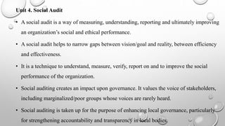 Unit 4. Social Audit
• A social audit is a way of measuring, understanding, reporting and ultimately improving
an organization’s social and ethical performance.
• A social audit helps to narrow gaps between vision/goal and reality, between efficiency
and effectiveness.
• It is a technique to understand, measure, verify, report on and to improve the social
performance of the organization.
• Social auditing creates an impact upon governance. It values the voice of stakeholders,
including marginalized/poor groups whose voices are rarely heard.
• Social auditing is taken up for the purpose of enhancing local governance, particularly
for strengthening accountability and transparency in local bodies.
 