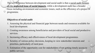 The key difference between development and social audit is that a social audit focuses
on the neglected issue of social impacts, while a development audit has a broader
focus including environment and economic issues, such as the efficiency of a project or
programme.
Objectives of social audit
1. Assessing the physical and financial gaps between needs and resources available for
local development.
2. Creating awareness among beneficiaries and providers of local social and productive
services.
3. Increasing efficacy and effectiveness of local development programmes.
4. Scrutiny of various policy decisions, keeping in view stakeholder interests and
priorities, particularly of rural poor.
5. Estimation of the opportunity cost for stakeholders of not getting timely access to
public services.
 