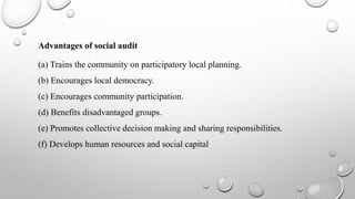 Advantages of social audit
(a) Trains the community on participatory local planning.
(b) Encourages local democracy.
(c) Encourages community participation.
(d) Benefits disadvantaged groups.
(e) Promotes collective decision making and sharing responsibilities.
(f) Develops human resources and social capital
 