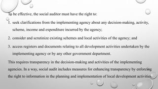 To be effective, the social auditor must have the right to:
1. seek clarifications from the implementing agency about any decision-making, activity,
scheme, income and expenditure incurred by the agency;
2. consider and scrutinize existing schemes and local activities of the agency; and
3. access registers and documents relating to all development activities undertaken by the
implementing agency or by any other government department.
This requires transparency in the decision-making and activities of the implementing
agencies. In a way, social audit includes measures for enhancing transparency by enforcing
the right to information in the planning and implementation of local development activities.
 