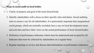 Steps in social audit in local bodies
1. Clarity of purpose and goal of the local elected body.
2. Identify stakeholders with a focus on their specific roles and duties. Social auditing
aims to ensure a say for all stakeholders. It is particularly important that marginalized
social groups, which are normally excluded, have a say on local development issues
and activities and have their views on the actual performance of local elected bodies.
3. Definition of performance indicators which must be understood and accepted by all.
Indicator data must be collected by stakeholders on a regular basis.
4. Regular meetings to review and discuss data/information on performance indicators.
 