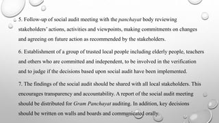 5. Follow-up of social audit meeting with the panchayat body reviewing
stakeholders’ actions, activities and viewpoints, making commitments on changes
and agreeing on future action as recommended by the stakeholders.
6. Establishment of a group of trusted local people including elderly people, teachers
and others who are committed and independent, to be involved in the verification
and to judge if the decisions based upon social audit have been implemented.
7. The findings of the social audit should be shared with all local stakeholders. This
encourages transparency and accountability. A report of the social audit meeting
should be distributed for Gram Panchayat auditing. In addition, key decisions
should be written on walls and boards and communicated orally.
 