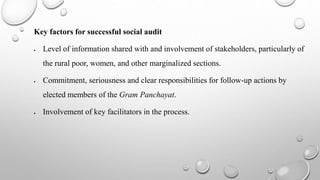 Key factors for successful social audit
 Level of information shared with and involvement of stakeholders, particularly of
the rural poor, women, and other marginalized sections.
 Commitment, seriousness and clear responsibilities for follow-up actions by
elected members of the Gram Panchayat.
 Involvement of key facilitators in the process.
 