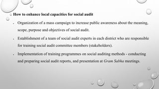 How to enhance local capacities for social audit
 Organization of a mass campaign to increase public awareness about the meaning,
scope, purpose and objectives of social audit.
 Establishment of a team of social audit experts in each district who are responsible
for training social audit committee members (stakeholders).
 Implementation of training programmes on social auditing methods - conducting
and preparing social audit reports, and presentation at Gram Sabha meetings.
 