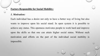 Factors Responsible for Social Mobility:
1. Motivation:
Each individual has a desire not only to have a better way of living but also
wants to improve upon his social stand. In open system it is possible to
achieve any status. This openness motivates people to work hard and improve
upon the skills so that one can attain higher social status. Without such
motivation and efforts on the part of the individual social mobility is
impossible.
 
